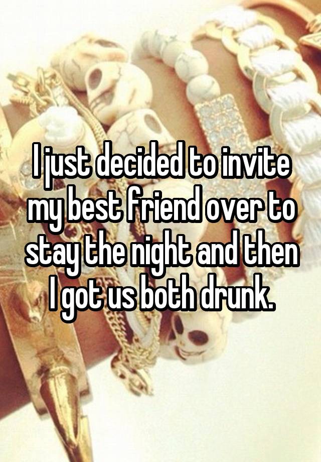 I just decided to invite my best friend over to stay the night and then I got us both drunk.