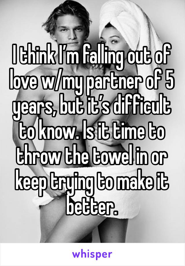 I think I’m falling out of love w/my partner of 5 years, but it’s difficult to know. Is it time to throw the towel in or keep trying to make it better.