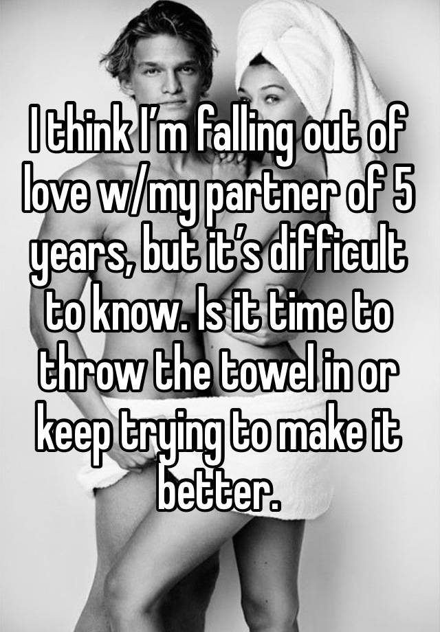 I think I’m falling out of love w/my partner of 5 years, but it’s difficult to know. Is it time to throw the towel in or keep trying to make it better.