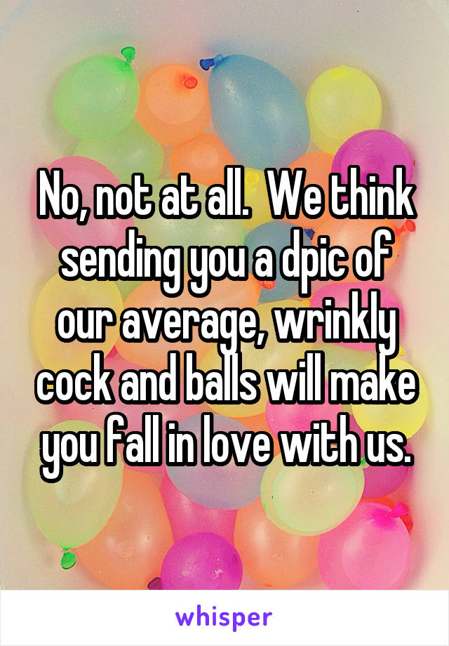 No, not at all.  We think sending you a dpic of our average, wrinkly cock and balls will make you fall in love with us.