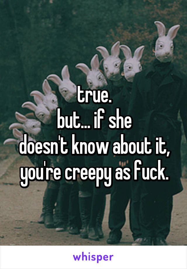 true.
but... if she
doesn't know about it,
you're creepy as fuck.