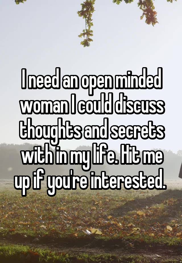 I need an open minded woman I could discuss thoughts and secrets with in my life. Hit me up if you're interested. 