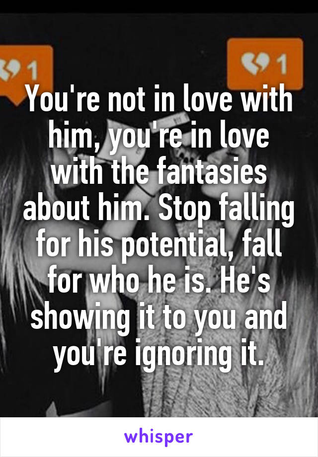 You're not in love with him, you're in love with the fantasies about him. Stop falling for his potential, fall for who he is. He's showing it to you and you're ignoring it.