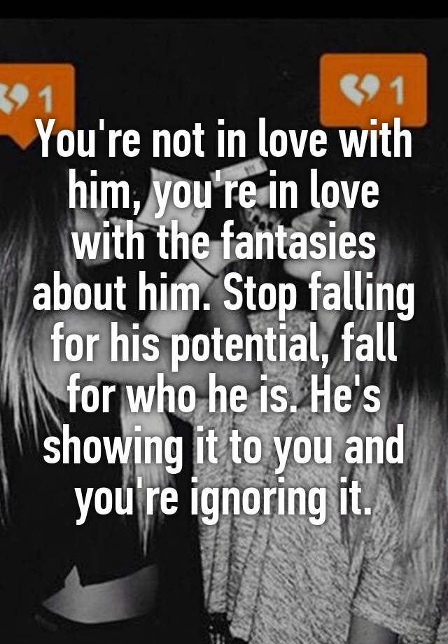 You're not in love with him, you're in love with the fantasies about him. Stop falling for his potential, fall for who he is. He's showing it to you and you're ignoring it.