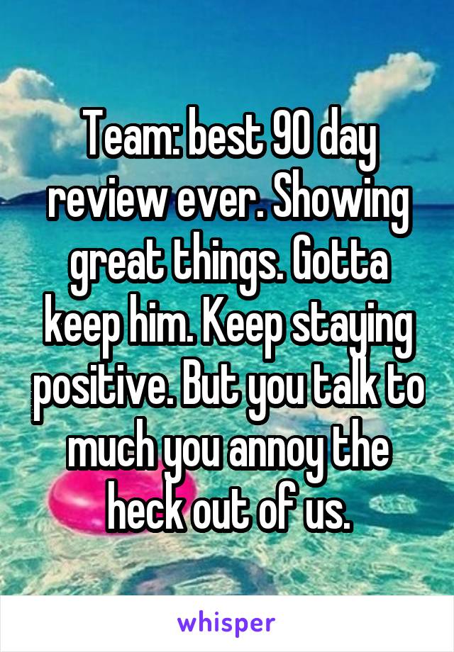 Team: best 90 day review ever. Showing great things. Gotta keep him. Keep staying positive. But you talk to much you annoy the heck out of us.