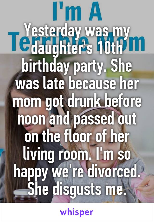 Yesterday was my daughter's 10th birthday party. She was late because her mom got drunk before noon and passed out on the floor of her living room. I'm so happy we're divorced. She disgusts me.