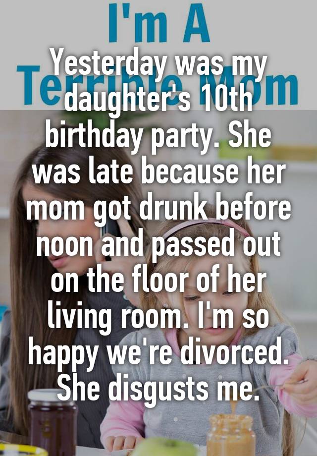 Yesterday was my daughter's 10th birthday party. She was late because her mom got drunk before noon and passed out on the floor of her living room. I'm so happy we're divorced. She disgusts me.