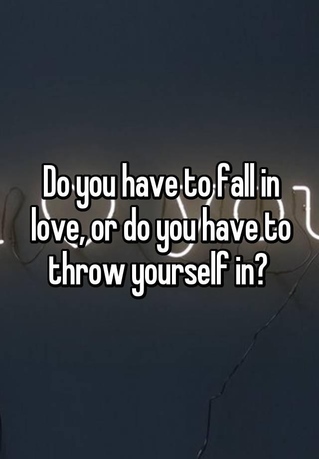 Do you have to fall in love, or do you have to throw yourself in? 