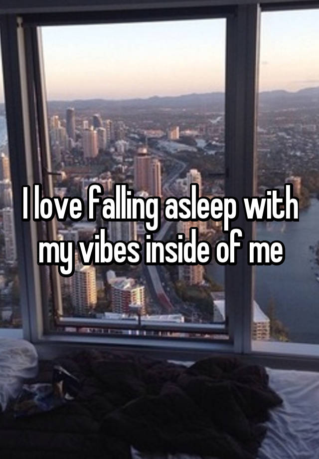 I love falling asleep with my vibes inside of me