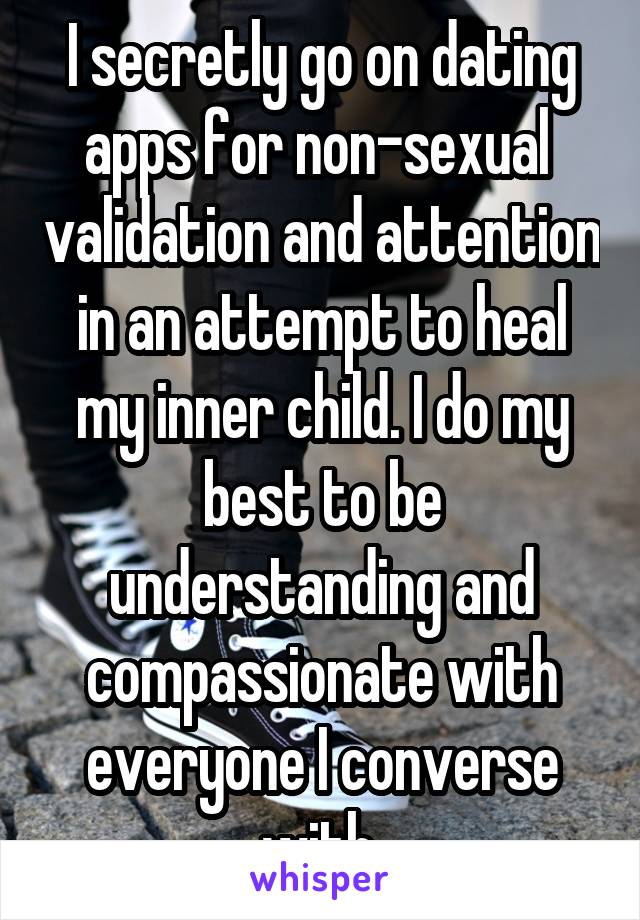 I secretly go on dating apps for non-sexual  validation and attention in an attempt to heal my inner child. I do my best to be understanding and compassionate with everyone I converse with.