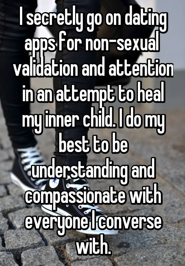 I secretly go on dating apps for non-sexual  validation and attention in an attempt to heal my inner child. I do my best to be understanding and compassionate with everyone I converse with.