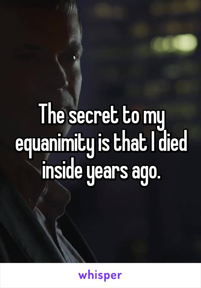 The secret to my equanimity is that I died inside years ago.