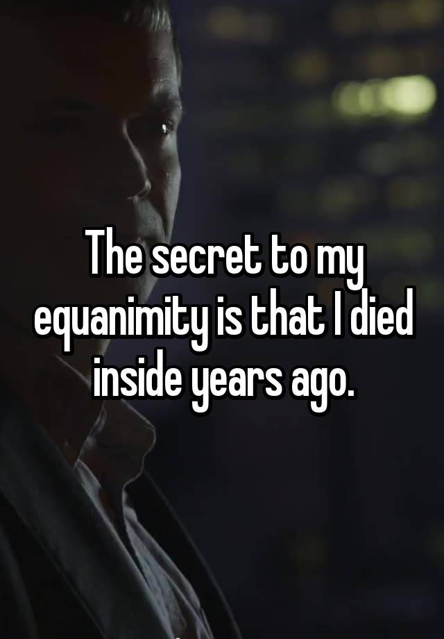 The secret to my equanimity is that I died inside years ago.