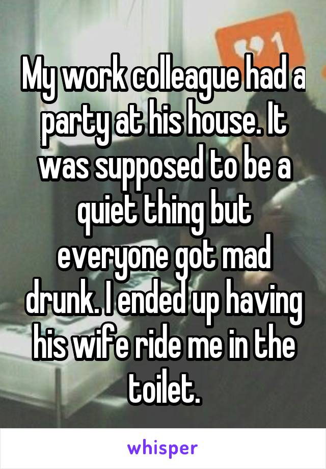 My work colleague had a party at his house. It was supposed to be a quiet thing but everyone got mad drunk. I ended up having his wife ride me in the toilet.