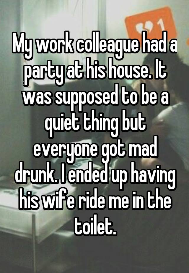 My work colleague had a party at his house. It was supposed to be a quiet thing but everyone got mad drunk. I ended up having his wife ride me in the toilet.