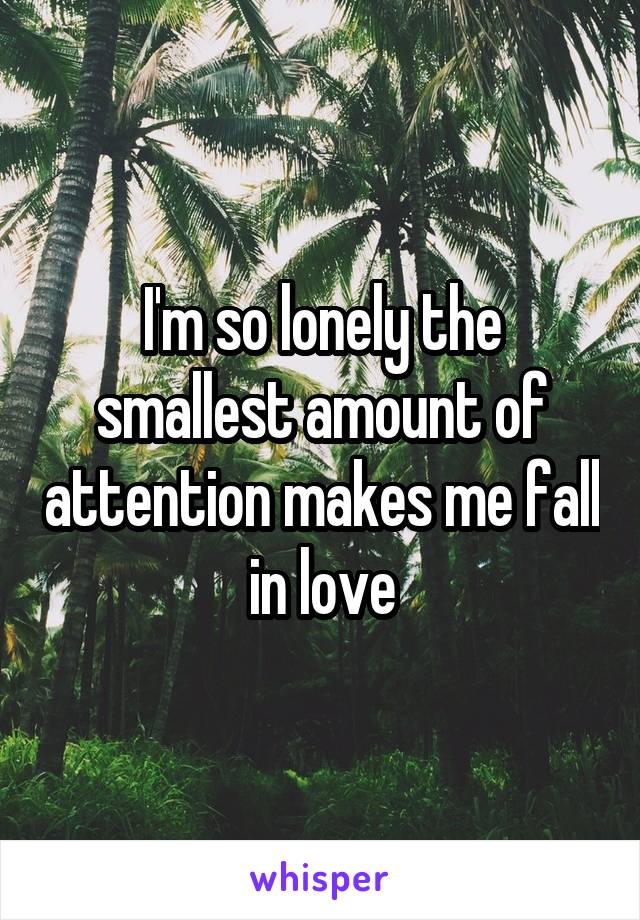 I'm so lonely the smallest amount of attention makes me fall in love