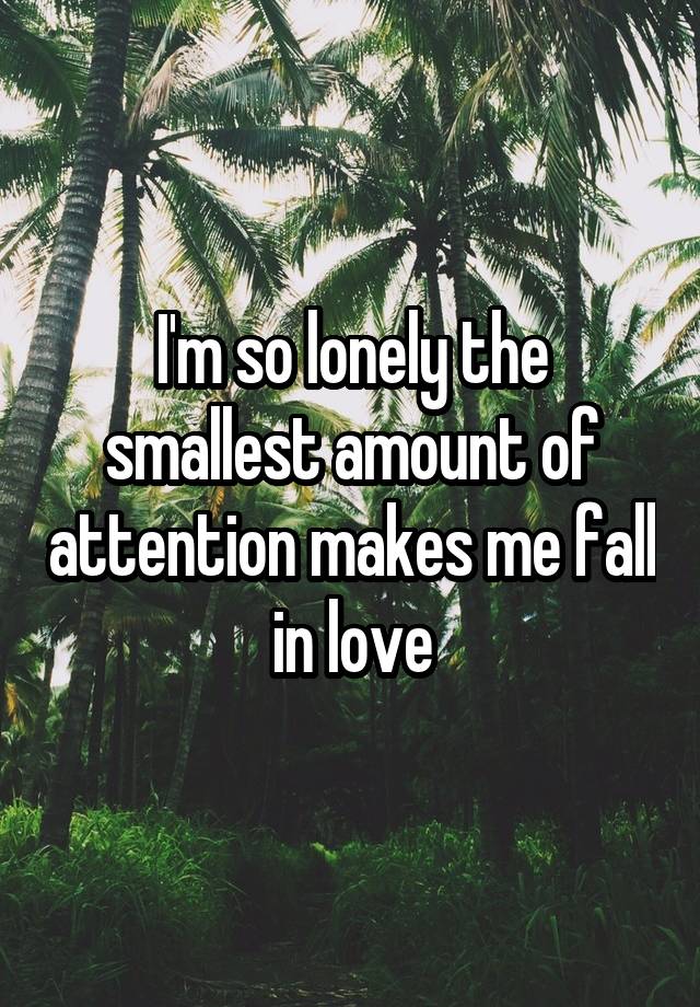 I'm so lonely the smallest amount of attention makes me fall in love