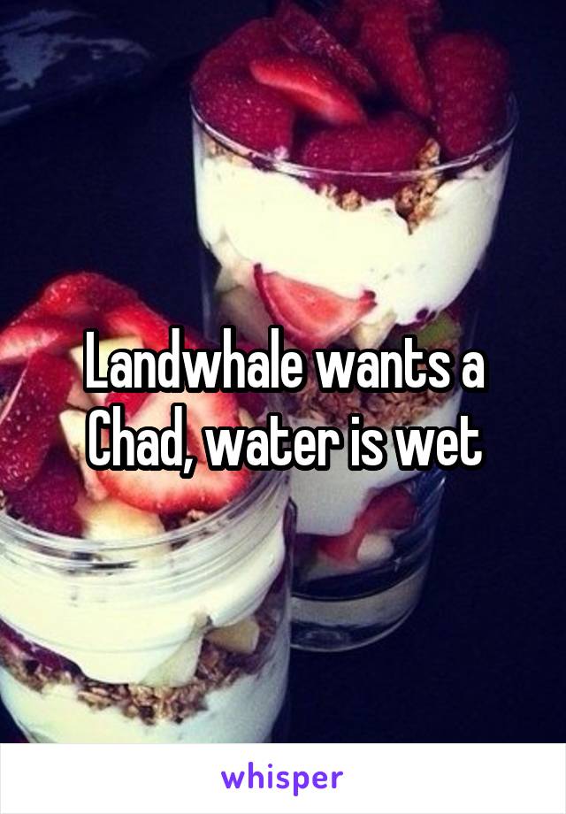 Landwhale wants a Chad, water is wet