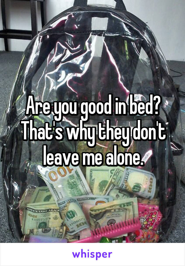 Are you good in bed? That's why they don't leave me alone.