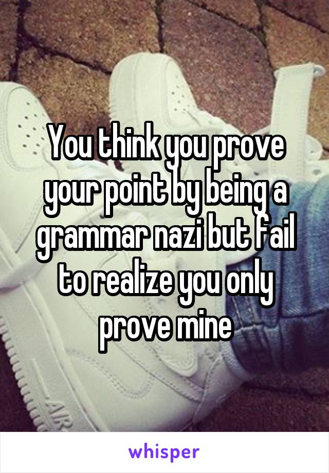 You think you prove your point by being a grammar nazi but fail to realize you only prove mine