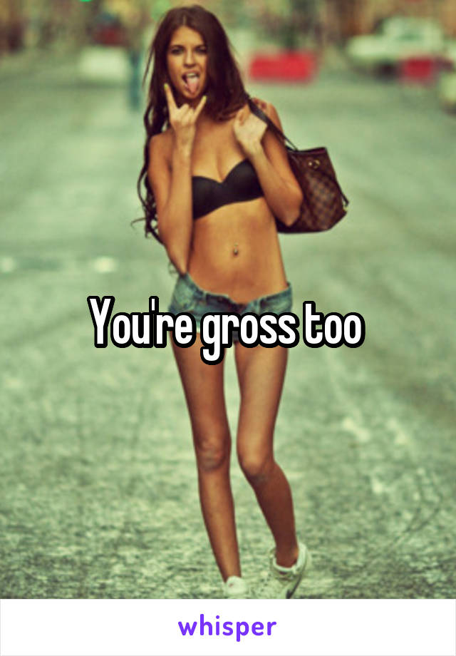 You're gross too 