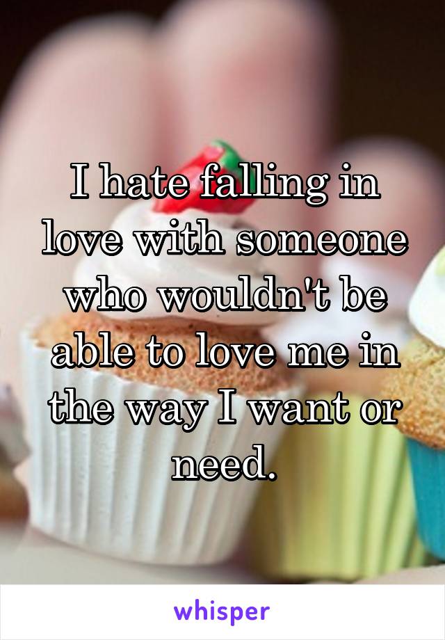 I hate falling in love with someone who wouldn't be able to love me in the way I want or need.