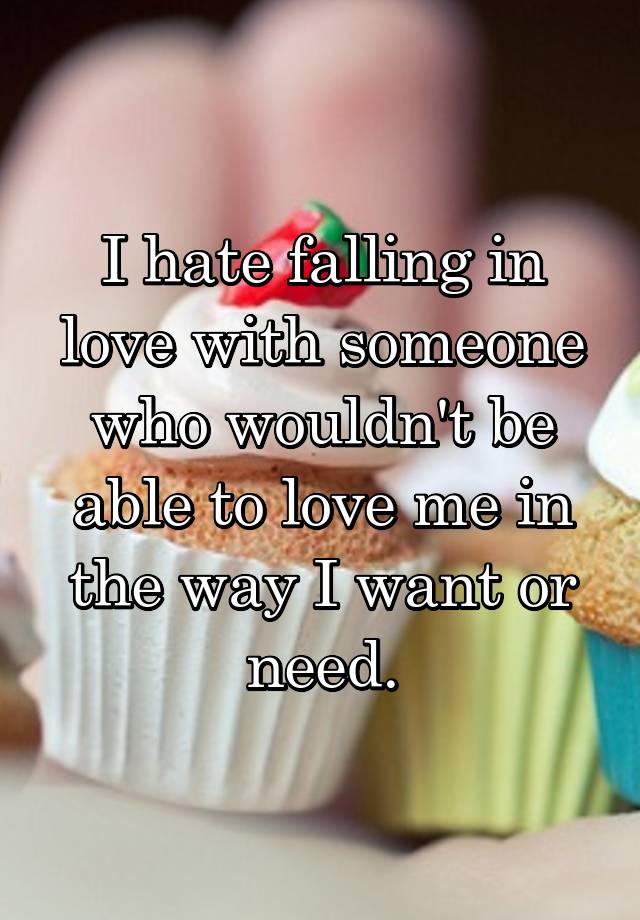 I hate falling in love with someone who wouldn't be able to love me in the way I want or need.