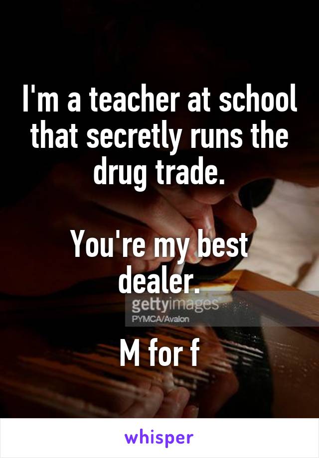 I'm a teacher at school that secretly runs the drug trade.

You're my best dealer.

M for f