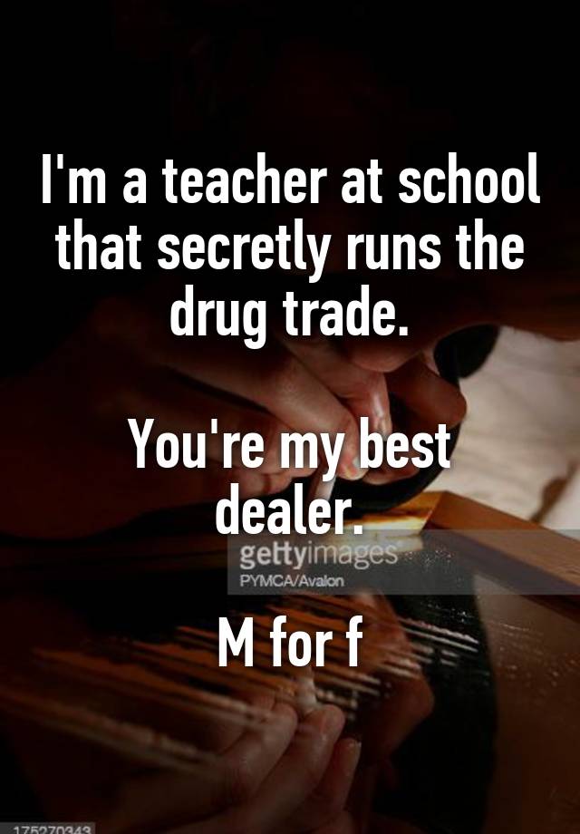 I'm a teacher at school that secretly runs the drug trade.

You're my best dealer.

M for f