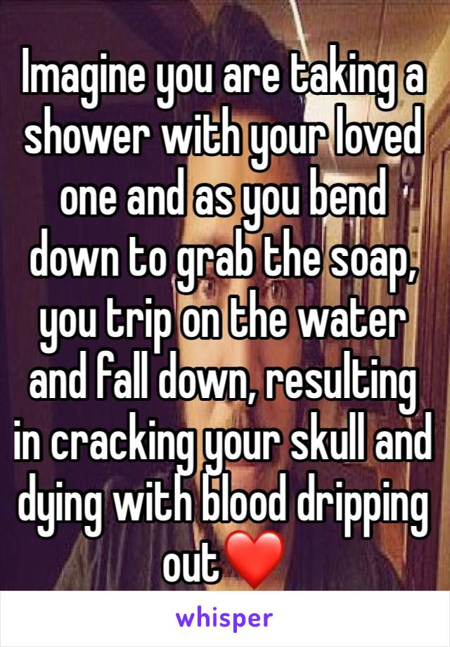 Imagine you are taking a shower with your loved one and as you bend down to grab the soap, you trip on the water and fall down, resulting in cracking your skull and dying with blood dripping out❤️ 