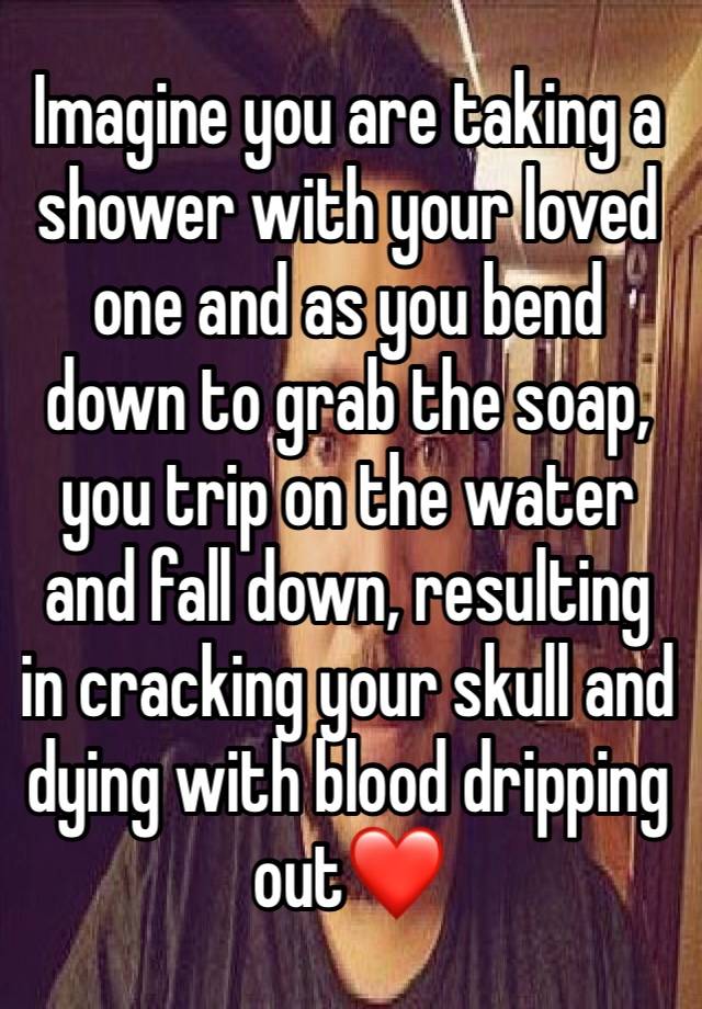 Imagine you are taking a shower with your loved one and as you bend down to grab the soap, you trip on the water and fall down, resulting in cracking your skull and dying with blood dripping out❤️ 