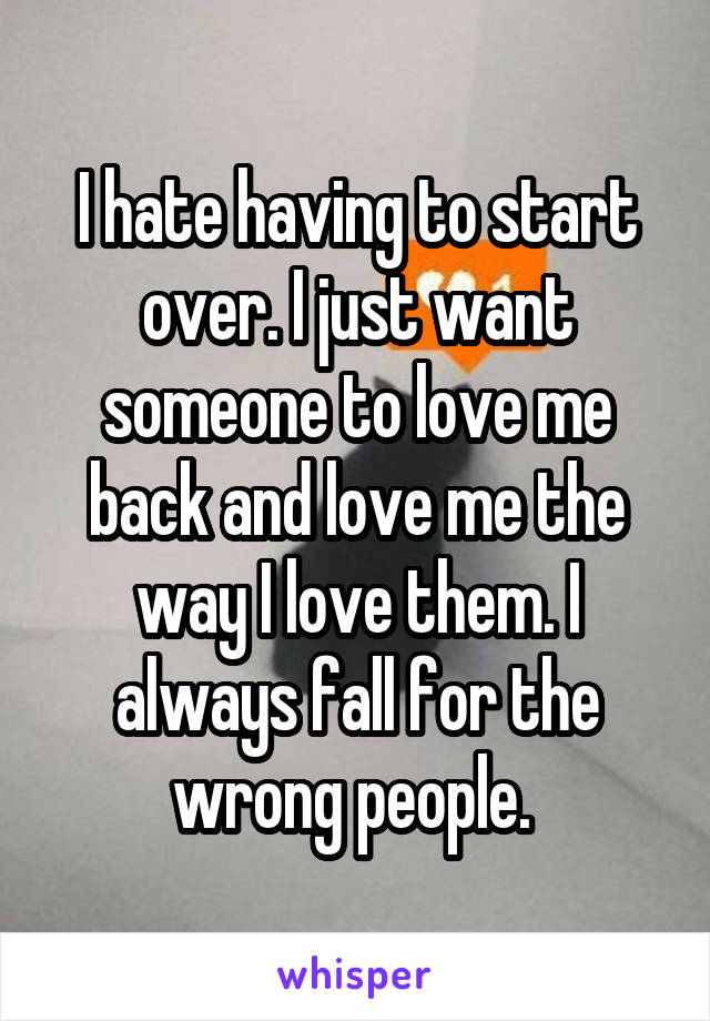 I hate having to start over. I just want someone to love me back and love me the way I love them. I always fall for the wrong people. 