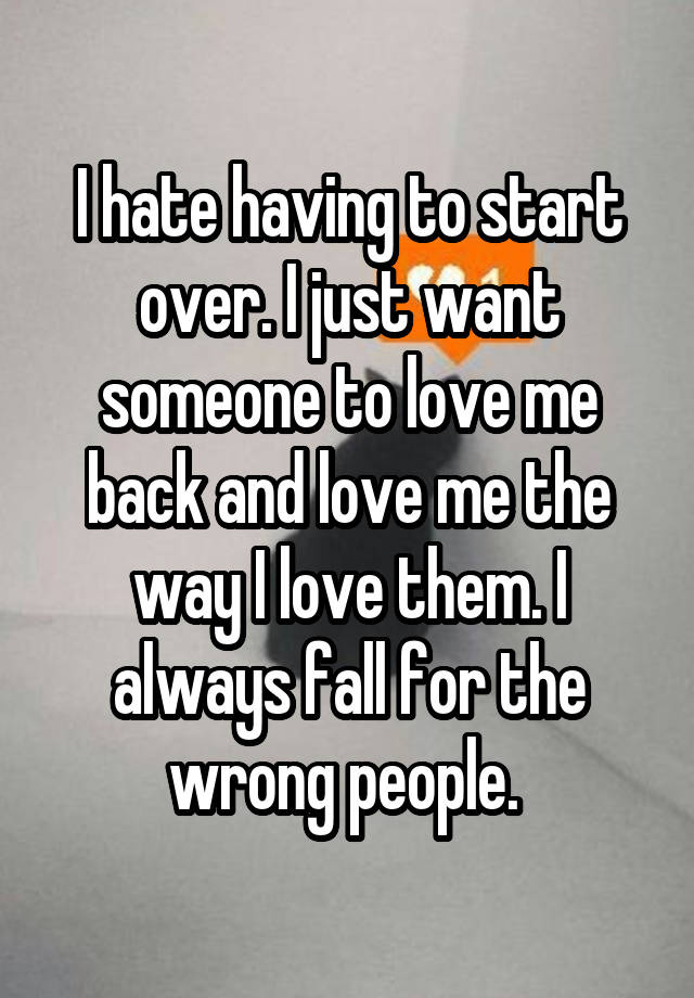 I hate having to start over. I just want someone to love me back and love me the way I love them. I always fall for the wrong people. 