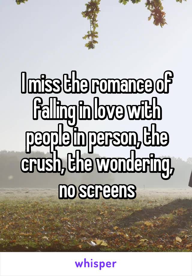 I miss the romance of falling in love with people in person, the crush, the wondering, no screens