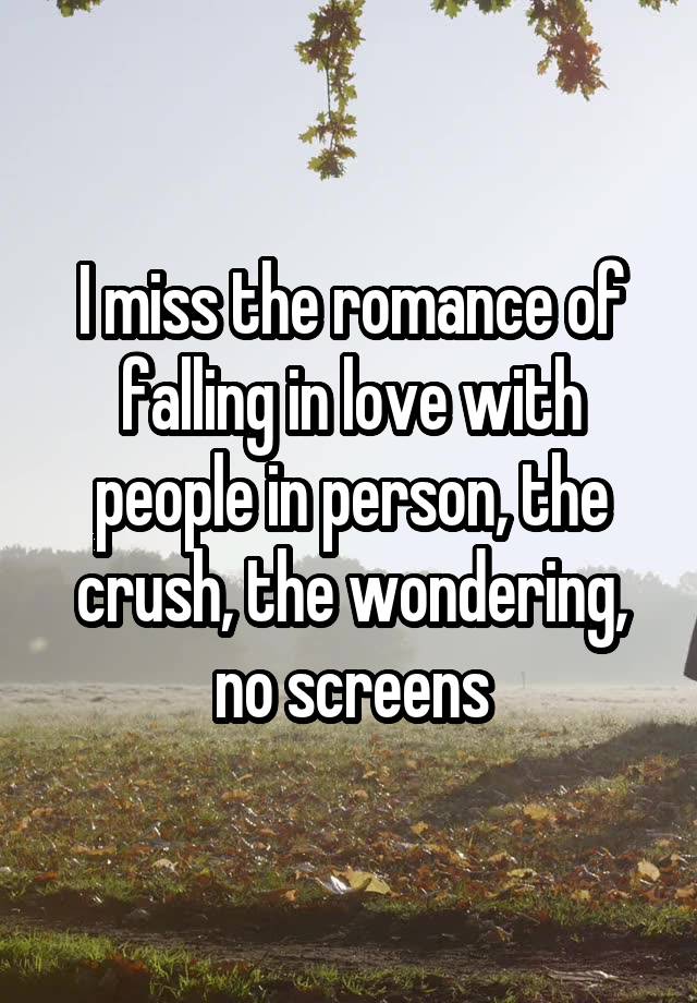 I miss the romance of falling in love with people in person, the crush, the wondering, no screens