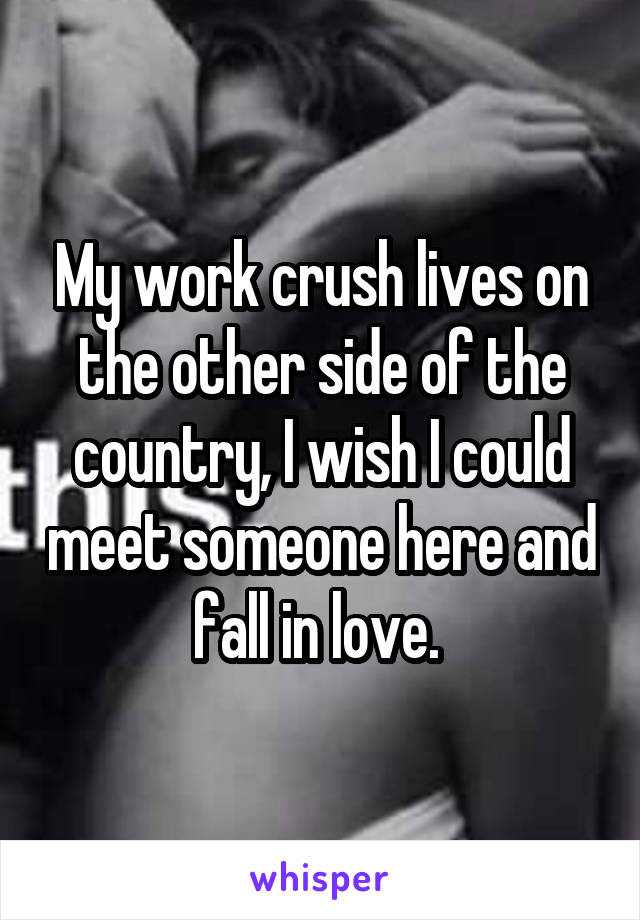 My work crush lives on the other side of the country, I wish I could meet someone here and fall in love. 