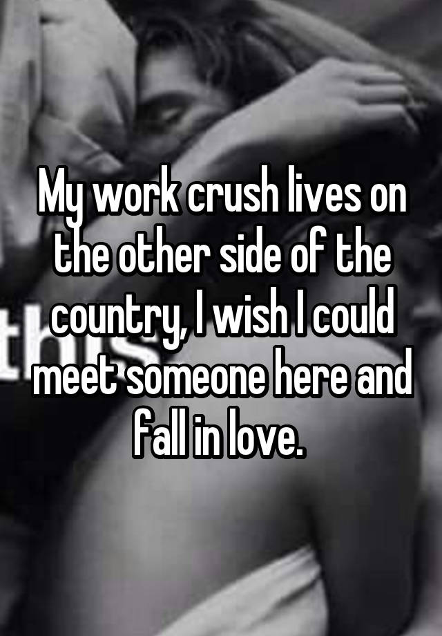 My work crush lives on the other side of the country, I wish I could meet someone here and fall in love. 