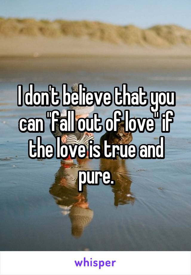 I don't believe that you can "fall out of love" if the love is true and pure.