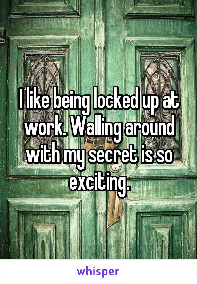 I like being locked up at work. Walling around with my secret is so exciting.