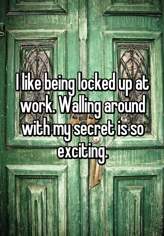 I like being locked up at work. Walling around with my secret is so exciting.