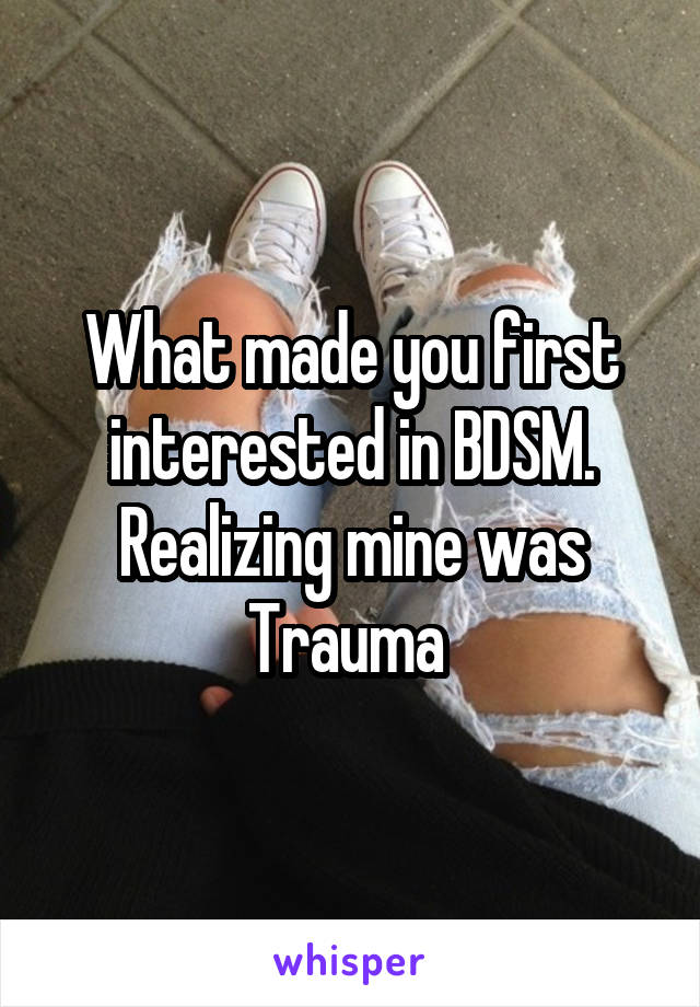 What made you first interested in BDSM. Realizing mine was Trauma 