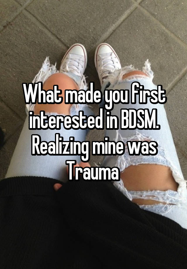 What made you first interested in BDSM. Realizing mine was Trauma 