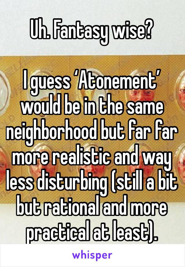 Uh. Fantasy wise? 

I guess ‘Atonement’ would be in the same neighborhood but far far more realistic and way less disturbing (still a bit but rational and more practical at least). 