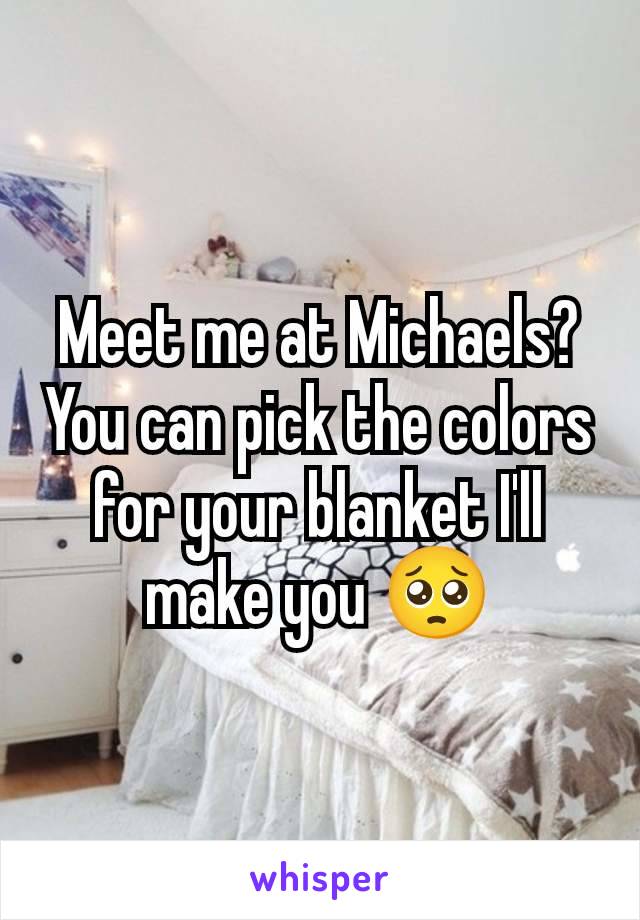 Meet me at Michaels? You can pick the colors for your blanket I'll make you 🥺