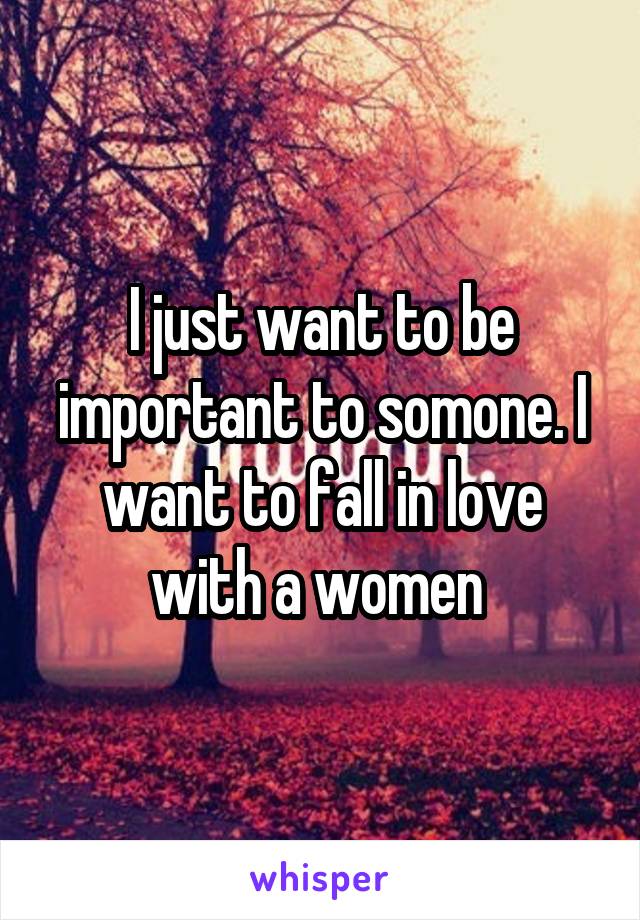 I just want to be important to somone. I want to fall in love with a women 