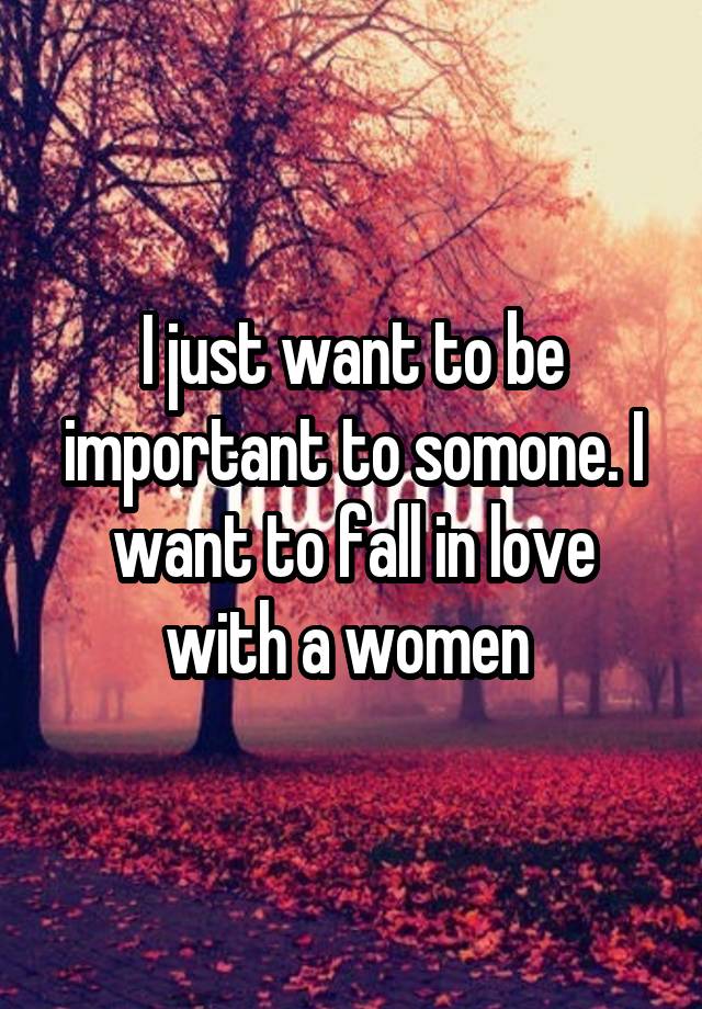 I just want to be important to somone. I want to fall in love with a women 