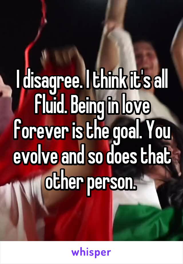 I disagree. I think it's all fluid. Being in love forever is the goal. You evolve and so does that other person. 