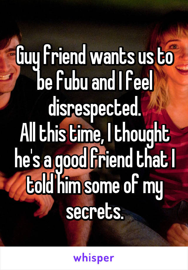 Guy friend wants us to be fubu and I feel disrespected.
All this time, I thought he's a good friend that I told him some of my secrets.