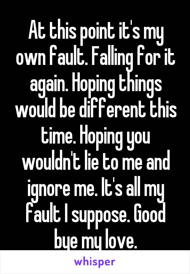 At this point it's my own fault. Falling for it again. Hoping things would be different this time. Hoping you wouldn't lie to me and ignore me. It's all my fault I suppose. Good bye my love.