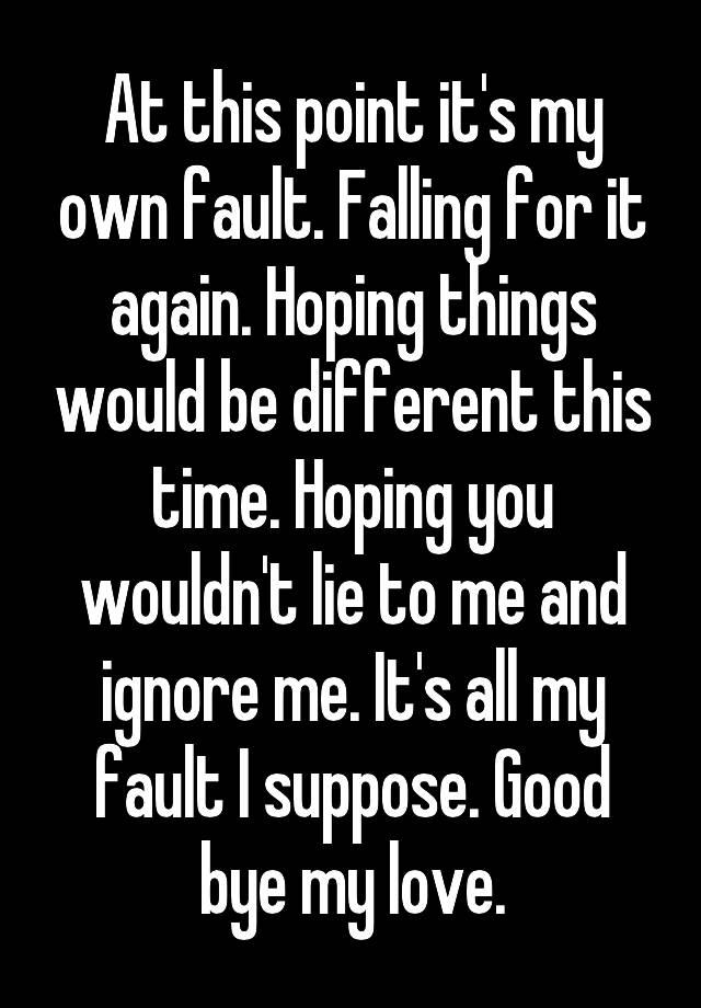 At this point it's my own fault. Falling for it again. Hoping things would be different this time. Hoping you wouldn't lie to me and ignore me. It's all my fault I suppose. Good bye my love.